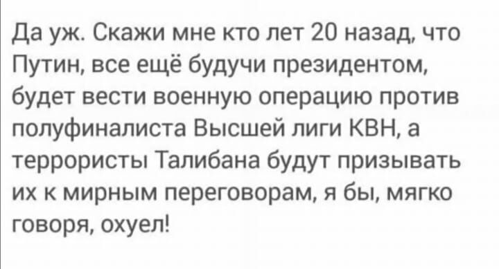 Да уж Скажи мне кто лет 20 назад что Путин все ещё будучи президентом будет вести военную операцию против полуфиналиста Высшей лиги КВН а террористы Талибана будут призывать их к мирным переговорам я бы мягко говоря охуел