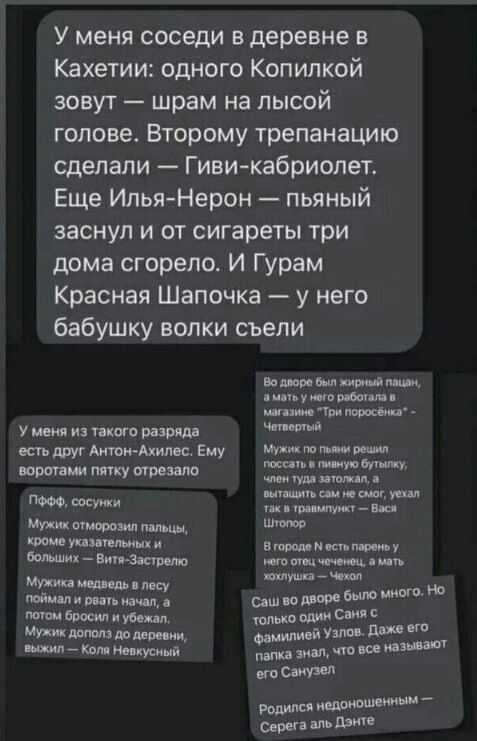 У меня соседи в деревне в Кахетии одного Копипкой зовут шрам на лысой голове Второму трепанацию сделали Гиви кабриолет Еще Илья Нерон пьяный заснул и от сигареты три дома сгорело И Гурам Красная Шапочка у него бабушку волки съели в шв ши у мы ц у меня из икота рази тт т С друг Аити Акима Ему МУ ПП ПМЛ тип у и у чтУУи Ишим мы им мг и 4 Уве Атт Ша Мужик шморозип пыщ ш упзтпшцхи в_ ихвт юмщцщн и _ у 