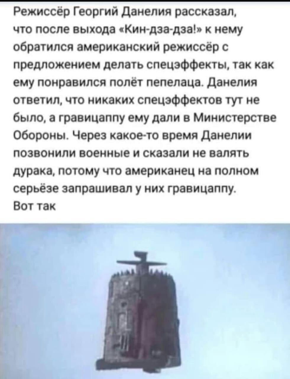 Режиссёр Георгий данелия рассказал что после выхода Кин дзадза к нему обратился американский режиссёр с предложением делать спецэффекты так как ему понравился полёт пепелаца данелия ответил что никаких спецэффектов тут не было а гравицаппу ему дали в Министерстве Обороны Через какое то время Данелии позвонили военные и сказали не валять дурака потому что американец на полном серьёзе запрашивал у н