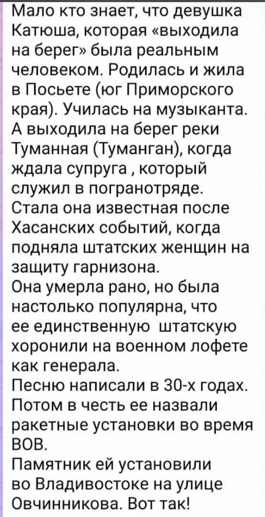 Мало кто знает что девушка Катюша которая выходила на берег была реальным человеком Родилась и жила в Посьете юг Приморского края Училась на музыканта А выходила на берег реки Туманная Туманган когда ждала супруга который служил в погранотряде Стала она известная после Хасанских событий когда подняла штатских женщин на защиту гарнизона Она умерла рано но была настолько популярна что ее единственну