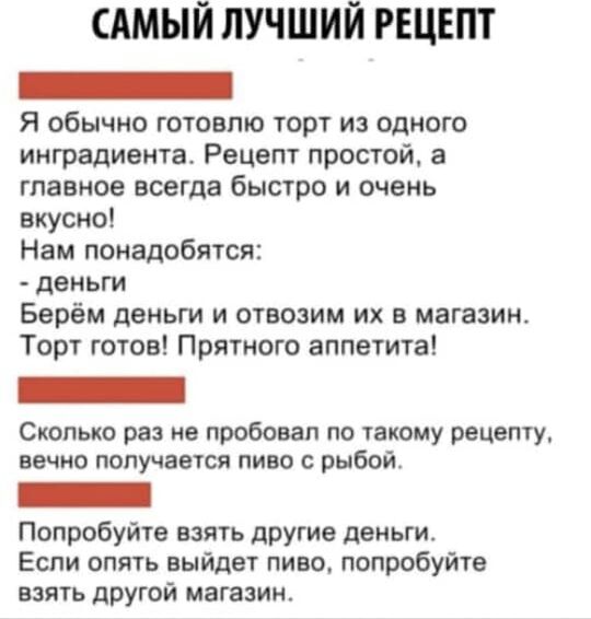 САМЫЙ ЛУЧШИЙ РЕЦЕПТ _ Я обычно готовлю торт из одного ингредиента Рецепт простой а главное всегда быстро и очень вкусно Нам понадобягся деньги Берём деньги и отвозим их в магазин Торт готов Прятмого аппетита Сколько раз не пробовал по такому рецепту ввчио получается пиво с рыбой Попробуйте взять другие деньги Если опять выйдет пиво попробуйте взять другой магазин