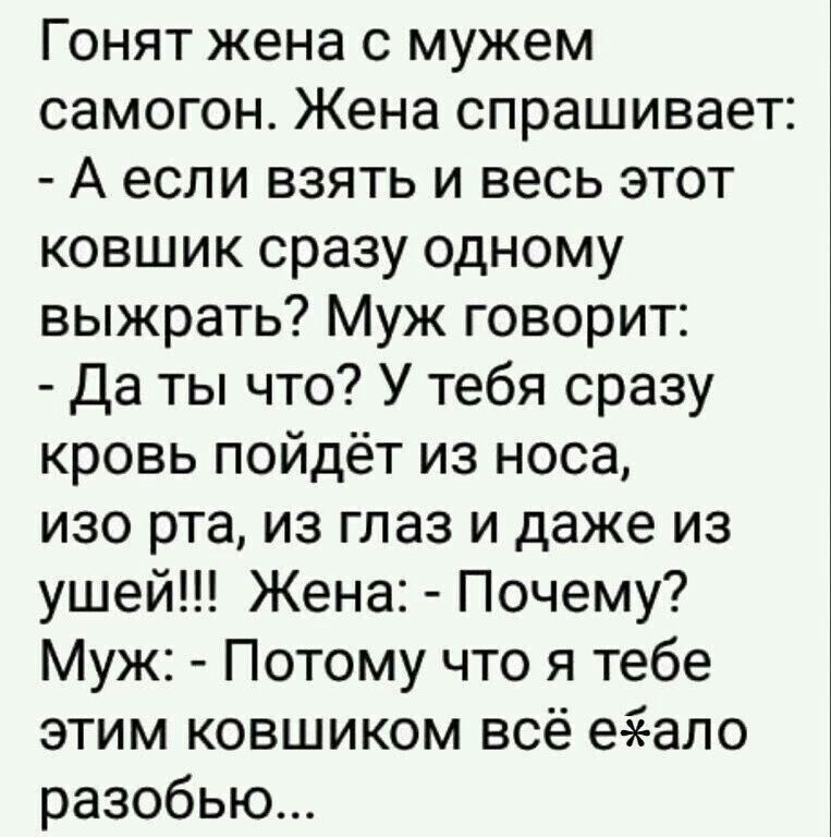 Гонят жена с мужем самогон Жена спрашивает А если взять и весь этот ковшик сразу одному выжрать Муж говорит Да ты что У тебя сразу кровь пойдёт из носа изо рта из глаз и даже из ушей Жена Почему Муж Потому что я тебе этим ковшиком всё еаеало разобью