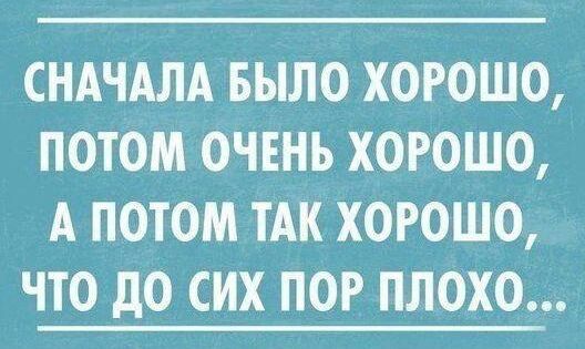 СНАЧАЛА БЫЛО ХОРОШО ПОТОМ ОЧЕНЬ ХОРОШО А ПОТОМ ТАК ХОРОШО ЧТО дО СИХ ПОР ПЛОХО