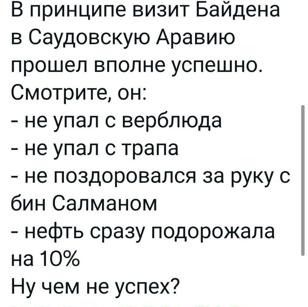 В принципе визит Байдена в Саудовскую Аравию прошел вполне успешно Смотрите он не упал с верблюда не упал с трапа не поздоровался за руку с бин Салманом нефть сразу подорожала на 10 Ну чем не успех