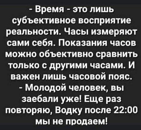 Время это лишь субъективное восприятие реальности Часы измеряют сами себя Показания часов можно объективно сравнить только с другими часами И важен лишь часовой пояс Молодой человек вы заебали уже Еще раз повторяю Водку после 2200 мы не продаем