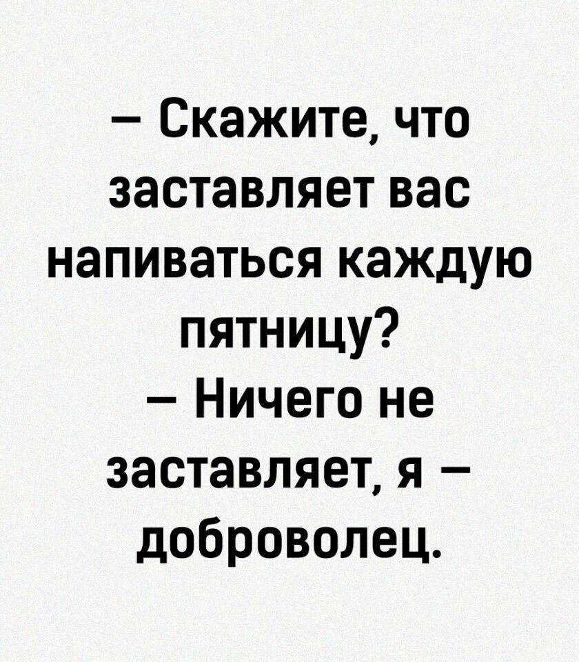 Скажите что заставляет вас напиваться каждую пятницу Ничего не заставляет я доброволец