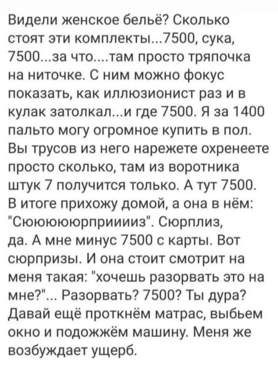 Видели женское бельё Сколько стоят эти комплекты7500 сука 7500за чтотам просто тряпочка на ниточке С ним можно фокус показать как иллюзионист раз и в кулак затопкапи где 7500 Я за 1400 пальто могу огромное купить в пол Вы трусов из него нарежете охренеете просто сколько там из воротника штук 7 получится только А тут 7500 В итоге прихожу домой а она в нём Сюююююрприиииз Сюрплиз да А мне минус 7500 