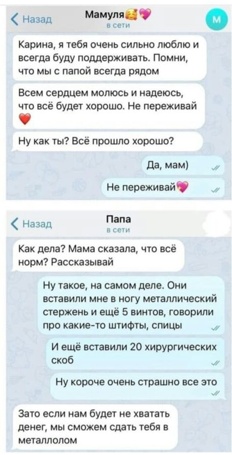 Назад Машин в се Карина тебя очень сильно люблю и всегда буду поддерживать Помни что мы с папой всегда рядом Всем сердцем молюсь и надеюсь что всё будет хорошо Не переживай Ну как ты Всё прошло хорошо да МЗМ Не переживай Папа а Назад Как дела Мама сказала что всё норм Рассказывай Ну такое на самом деле Они вставили мне в ногу металлический стержень и ещё 5 винтов говорили про какие то штифты спицы