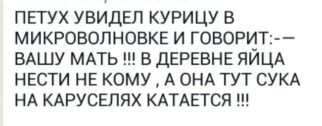 ПЕТУХ УВИДЕЛ КУРИЦУ В МИКРОВОЛНОВКЕ И ГОВОРИТ ВАШУ МАТЬ В ДЕРЕВНЕ ЯЙЦА НЕСТИ НЕ КОМУ А ОНА ТУТ СУКА НА КАРУСЕЛЯХ КАТАЕТСЯ