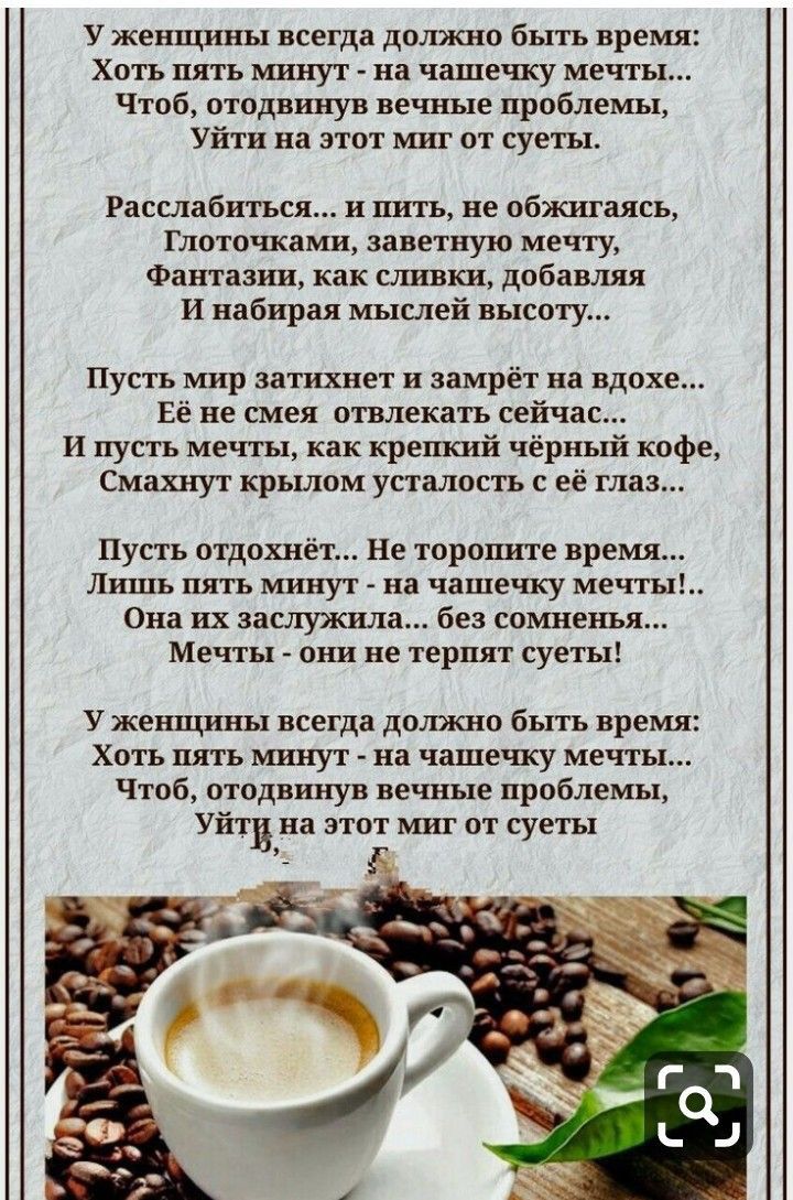 У женщины всегда должно быть время Хоть пять минут на чашешсу мечты Чтоб отодвинув вечные проблемы Уйти на этот миг от суеты Расслабиться и пить не обжигаясь Глоточками заветную мечту Фантазии как сливки добавляя И набирая мыслей высоту Пусть мир затихнет и замрёт на вдохе Её не смея отвлекать сейчас И пусть мечты как крепкий чёрный кофе Смахнут крьшом усталость с её глаз Пусть отдохнёт Не торопит