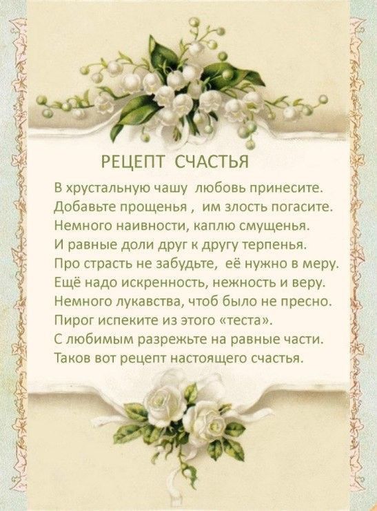 РЕЦЕПТ СЧАСТЬЯ В хрустальную чашу любовь принесите добавьте прощенья им злость погасите Немного наивности каплю смущенья И равные доли друг другу терпенья Про страсть не забудьте её нужно в меру Ещё надо искренность нежность и веру Немного лукавства чтоб было не пресно Пирог испеките из этого теста С любимым разрежьте на равные части Таков вот рецепт настоящего счастья