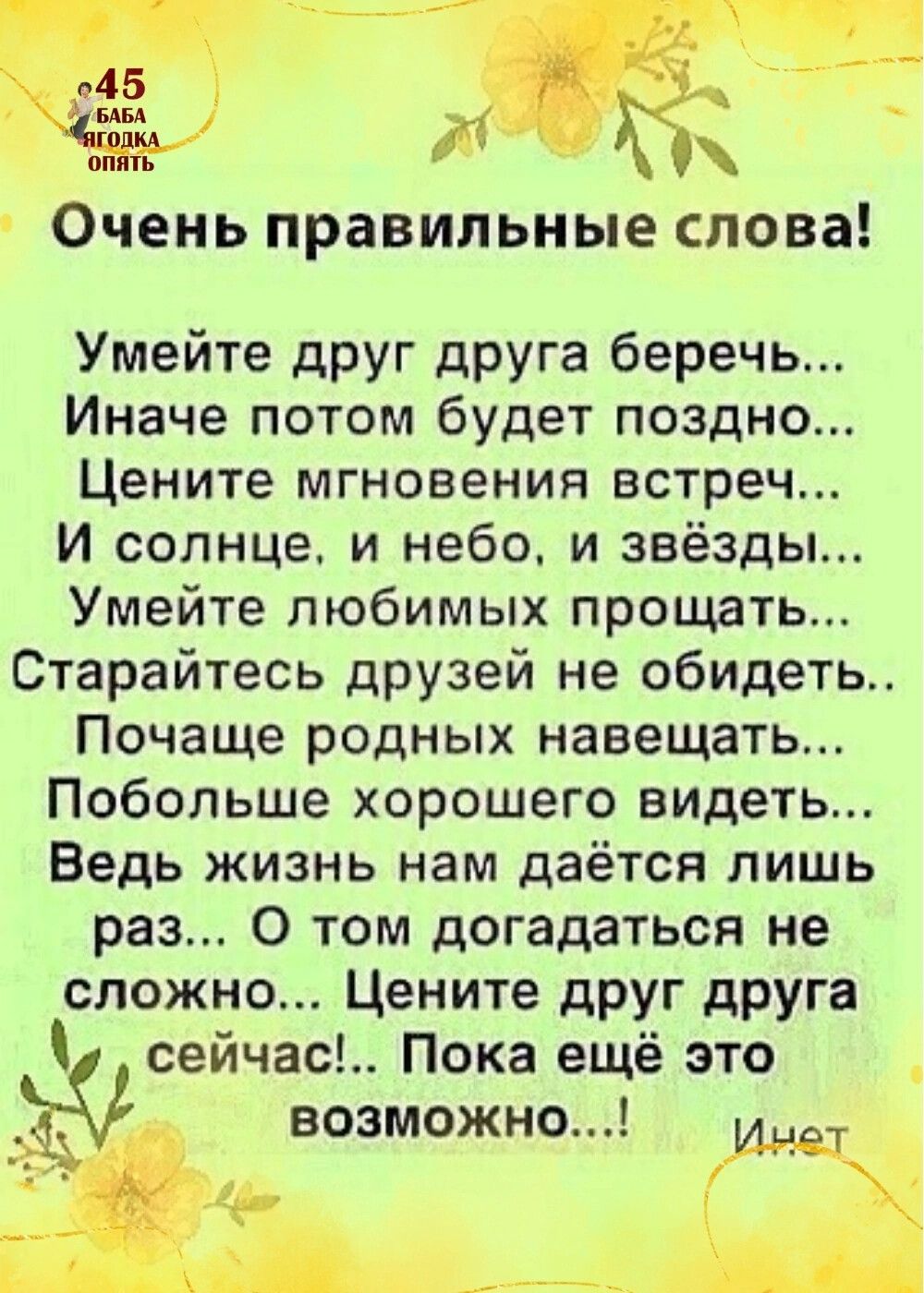 Очень правильные СЛОВЗ Умейте друг друга беречь Иначе потом будет поздно Цените мгновения встреч И солнце и небо и звёзды Умейте любимых прощать Старайтесь друзей не обидеть Почаще родных навещать Побольше хорошего видеть Ведь жизнь нам даётся лишь раз 0 том догадаться не сложно Цените дРУГ друга сейчас Пока ещё это возможно