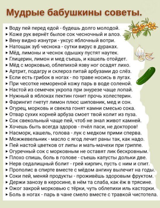 Мудрые бабушкины советы. » воду пей перед едой  будешь долго молодой. » коже рук вернёт былое сок чесночный и алоз. » вену видно изнутри  уксус яблочный вотри. » натощак зуб чеснока  сутки вирус в дураках. » мёд, лимоны и чеснок одышку пустят наутек.   Глицерин, лимони мед съешь и кашель отойдет. 5с » мёд с морковью, облепихой язву ног осадят лихо. » артрит, подагру и склероз питай арбузами до слёз. » если есть грибок в ногах  по траве носись в лугах. » при чесотке немореной кожу парь в воде соленой. » настой из семечек укропа при энурезе чаще лопай. » нужный в яблоках пектин гонит прочь холестерин. » фарингит гнетут лимон плюс шиповник, мед и сон. » огурец, морковь и свекла гонят камни смесью сока. » отвар сухих корней арбуза смоет твой колит из пуза. » сок свекольный чаще пей, чтоб не знал живот камней. » хочешь быть всегда здоров  пчёл паси, не докторов! » насморк, кашель, голова  лук с медком прими сперва. » можжевельник  масло с ягод лечит раны так, как надо. » пей настой цветков от липы и матьмачехи при гриппе. » огуречный сок с морковным не оставят лик бескровным. » плохо спишь, боль в голове  съешь капусты дольки две. » нерв седалищный болит  грей кирпич, пусть с ним и спит. » прополис в спирте вместе с мёдом ангину вылечит на годы. » соки пей, меняй продукты  проживёшь здоровым фруктом. » держи занозу в керосине, в нём та слаба, как ёж в трясине. » ожог закрой морковью с тёрки, чуть облепихи иль касторки. » боль в ногах  парь в чане смело вместе с травкой чистотела.
