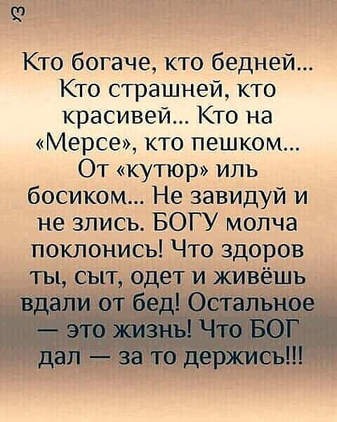 кто богаче, кто бедней... Кто страшней, кто красивей... Кто на «мерсе», кто пешком... От «кутюр» иль босиком... Не завидуй и не злись. Богу молча поклонись! Что здоров ты, сыт, одет и живёшь вдали от бед! Остальное  это жизны! Что бог дал  за то держись!!