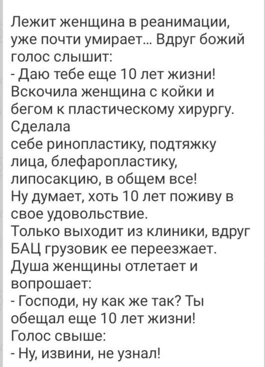 Лежит женщина в реанимации уже почти умирает Вдруг божий голос слышит Даю тебе еще 10 лет жизни Вскочила женщина с койки и бегом к пластическому хирургу Сделала себе ринопластику подтяжку лица бпефаропластику липосакцию в общем все Ну думает хоть 10 лет поживу в свое удовол ьствие Только выходит из клиники вдруг БАЦ грузовик ее переезжает Душа женщины отлетает и вопрошает Господи ну как же так Ты 