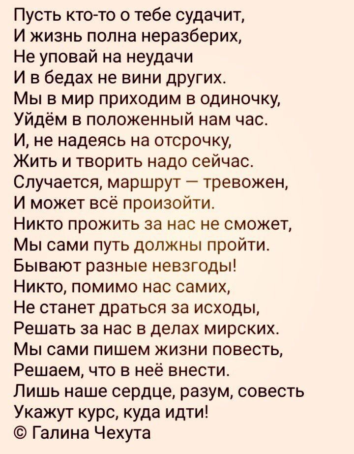 Пусть ктото о тебе судачит И жизнь полна неразберих Не уповай на неудачи И в бедах не вини других Мы в мир приходим в одиночку Уйдём в положенный нам час И не надеясь на отсрочку Жить и творить надо сейчас Случается маршрут тревожен И может всё произойти Никто прожить за нас не сможет Мы сами путь должны пройти Бывают разные невзгоды Никто помимо нас самих Не станет драться за исходы Решать за нас