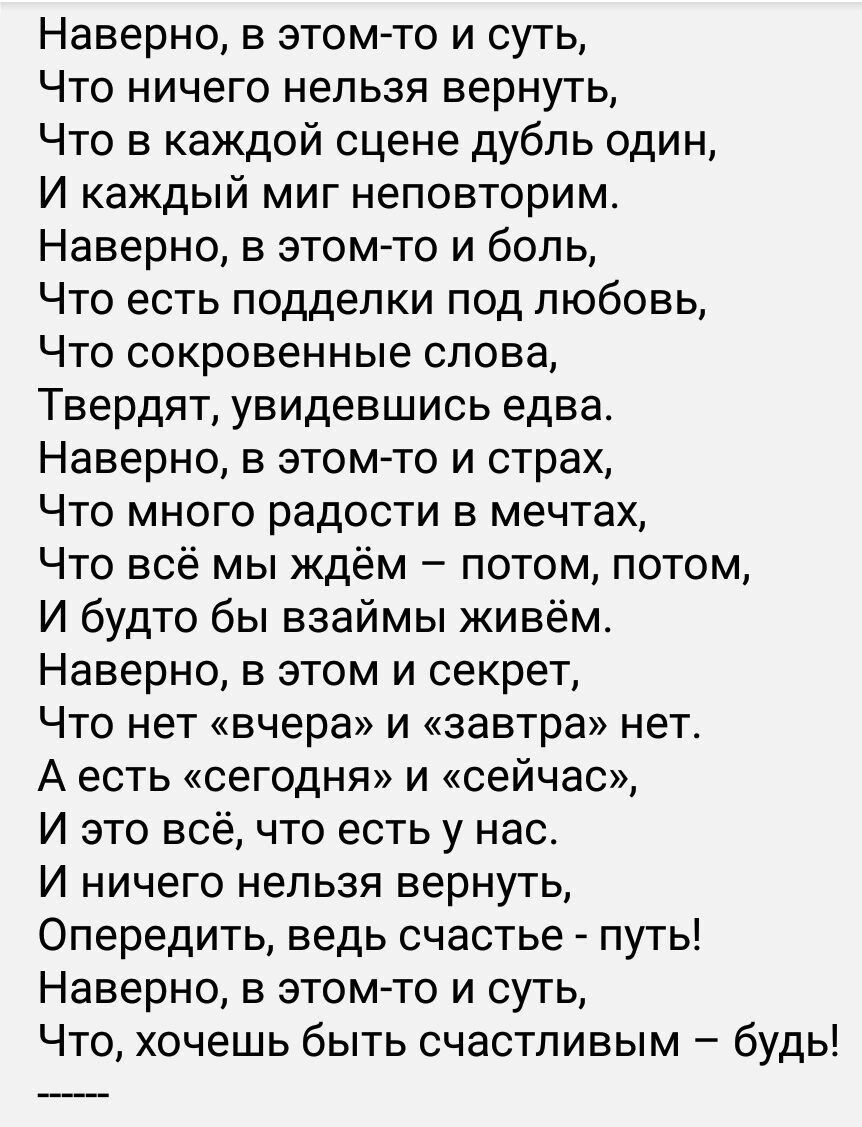 Наверно в этомто и суть Что ничего нельзя вернуть Что в каждой сцене дубль один И каждый миг неповторим Наверно в этомто и боль Что есть подделки под любовь Что сокровенные слова Твердят увидевшись едва Наверно в этом то и страх Что много радости в мечтах Что всё мы ждём потом потом И будто бы взаймы живём Наверно в этом и секрет Что нет вчера и завтра нет А есть сегодня и сейчас И это всё что ест