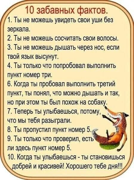 10 забавных фактов 1 Ты не можешь увидеть свои уши без зеркала 2 Ты не можешь сосчитать свои волосы 3 Ты не можешь дышать через нос если твой язык высунут 4 Ты только что попробовал выполнить пункт номер три 6 Когда ты пробовал выполнить третий пункт ты понял что можно дышать и так но при этом ты был похож на собаку 7 Теперь ты упыбвешьоя потому _ что мы тебя разыграли 8 Ты пропустил пункт номер 5