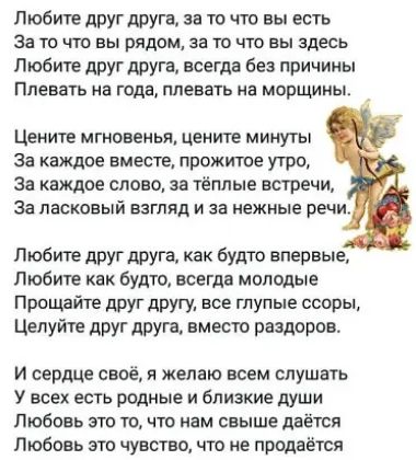 Любите друг друга за то что вы есть За то что вы рядом за то что вы здесь Любите друг друга всегда без причины Ппевать На ГМЗ плевать Мб морщины Цените мгновенья цените минуты За каждое вместе прожитое утро за каждое слово за тёплые встречи За ласковый взгляд и за нежные речи Любите друг друга как будто впервые Любите как будто всегда молодые Прощайте друг другу все глупые ссоры Целуйте друг друга