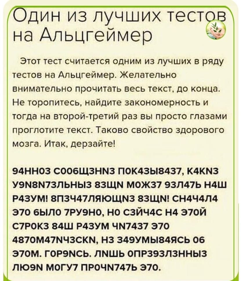 дин из лучших тесто на Апьцгеймер Этот тест считается одним из лучших в ряду тестов на Апьцгеймер Желательно внимательно прочитать весь текст до конца Не торопитесь найдите закономерность и тогда на второй третий раз вы просто глазами проглотите текст Таково свойство здорового мозга Итак дерзайте 94НН03 СООБЩЗНМЗ ПОК43Ы8437 К4КМ3 У9М8М7ЗЛЬНЫ3 ЗЗЩМ М0Ж37 93Л47Ь Н4Ш Р43УМ 8П3Ч47ЛЯЮЩМЗ ЗЗЩМ СН4Ч4Л4 3