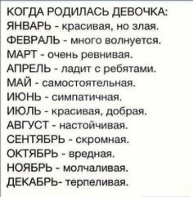 когдА родимсь девочкк ЯНВАРЬ красивая но злая ФЕВРАЛЬ много волнуется МАРТ очень ревнивая АПРЕЛЬ ладит ребятами МАЙ самостоятельная ИЮНЬ симпатичная ИЮЛЬ красивая добрая АВГУСТ настойчивая СЕНТЯБРЬ скромная ОКТЯБРЬ вредная НОЯБРЬ молчаливая дЕКАБРЬ терпел ивая