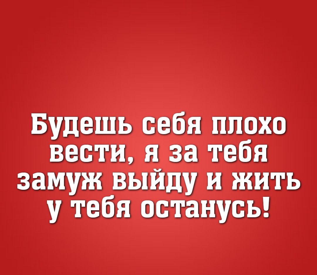 Будешь себя плохо вести я за тебя замуж выйду и жить у тебя останусь