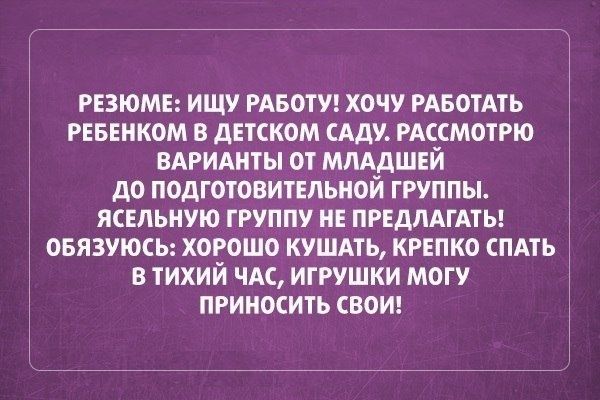 РЕЗЮМЕ ИЩУ РАБОТУ ХОЧУ РАБОТАТЬ РЕБЕНКОМ В ДЕТСКОМ САДУ РАССМОТРЮ ВАРИАНТЫ ОТ МЛАДШЕЙ до ПОДГОТОВИТЕЛЬНОЙ ГРУППЫ ЯСЕЛЬНУЮ ГРУППУ НЕ ПРЕДПАГАТЫ ОБЯЗУЮСЬ ХОРОШО КУШАТЬ КРЕПКО СПАТЬ В ТИХИЙ ЧАС ИГРУШКИ МОГУ ПРИНОСИТЬ ВОИ