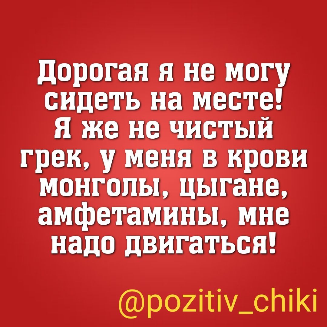 дорогая я не могу сидеть на месте я же не чистый грек у меня в крови монголы цыгане амфетамины мне надо двигаться р02іті_спіі