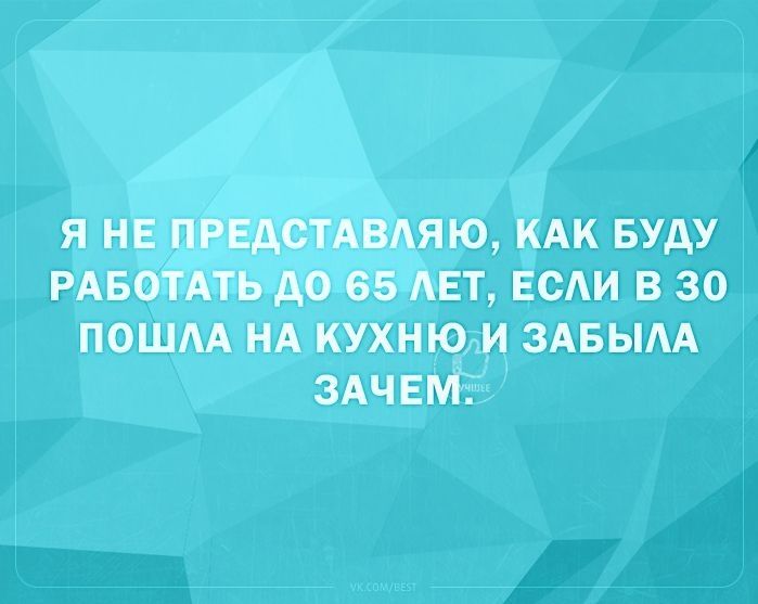 Я НЕ ПРЕДСТАВАЯЮ КАК БУДУ РАБОТАТЬ АО 65 АЕТ ЕСАИ В 30 ПОШАА НА КУХНЮ И ЗАБЫАА ЗАЧЕМ