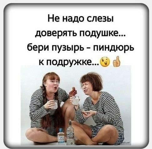 Не надо слезы доверять подушке бери пузырь пиндюрь к подружке