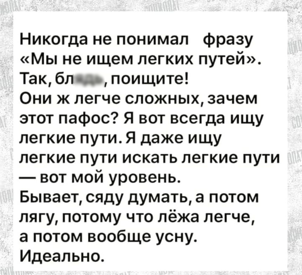 Никогда не понимал фразу Мы не ищем легких путей Так блю поищите Они ж легче сложных зачем этот пафос Я вот всегда ищу легкие пути Я даже ищу легкие пути искать легкие пути вот мой уровень Бывает сяду думать а потом лягу потому что лёжа легче а потом вообще усну Идеально