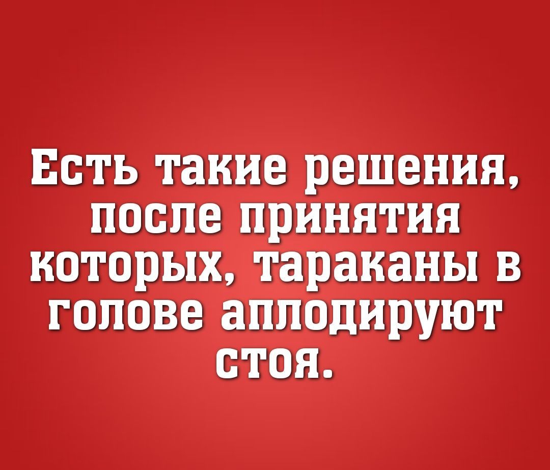 ЕСТЬ такие решения ПОСЛЕ ПРИНЯТИЯ КОТОРЫХ тараканы В ГОЛОВЕ аплодируют СТОЯ