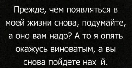 Прежде чем появляться в моей жизни снова подумайте а оно вам надо А то я опять окажусь виноватым а вы снова пойдете нах й