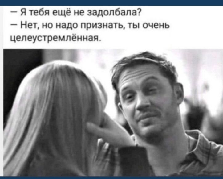 Я тебя ещё не задолбала Нет но надо признать ты очень цепеустремпённая