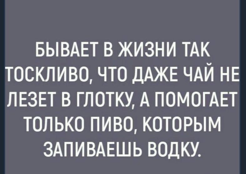 БЫВАЕТ в жизни ТАК тоскливо что ДАЖЕ ЧАЙ НЕ ЛЕЗЕТ в глотку А ПОМОГАЕТ только пиво которым здпивдвшь водку