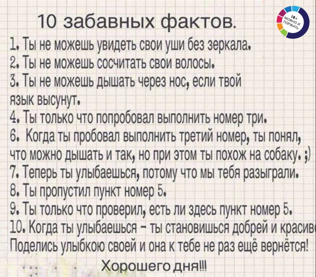 10 забавных фактов 1 Ты не можешь увидеть свои уши без зеркала 2 Ты не можешь ооснитать свои волосы 5 Ты не можешь дышать через нос если твой язык высунут 4 Ты только что попробовал выполнить номер три 6 Когдаты пробовал выполнить третий номер ты понял что можно дышать итак но при этом ты похож на собаку 7 Теперь ты упыбаешься потому что мы тебя разыграли Ты пропустил пункт номер 5 9 Ты только что