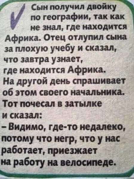Сын получил двойку по географии так как не знал где находится Африка Отец отпупил сына за плохую учебу и сказал что завтра узнает где находится Африка На другой день спрашивает об этом своего начальники Тот почеш затылке и сказал Видимо где то недалеко потому что негр что у на д РаГютает приезжает работу на вед