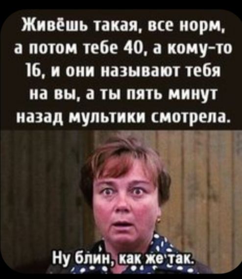 Живёшь такая все норм а потом тебе 40 а кому то 16 и они называют тебя на вы а ты пять минут назад мульти смотрела Гйгг 3 Ну бпийсд унд