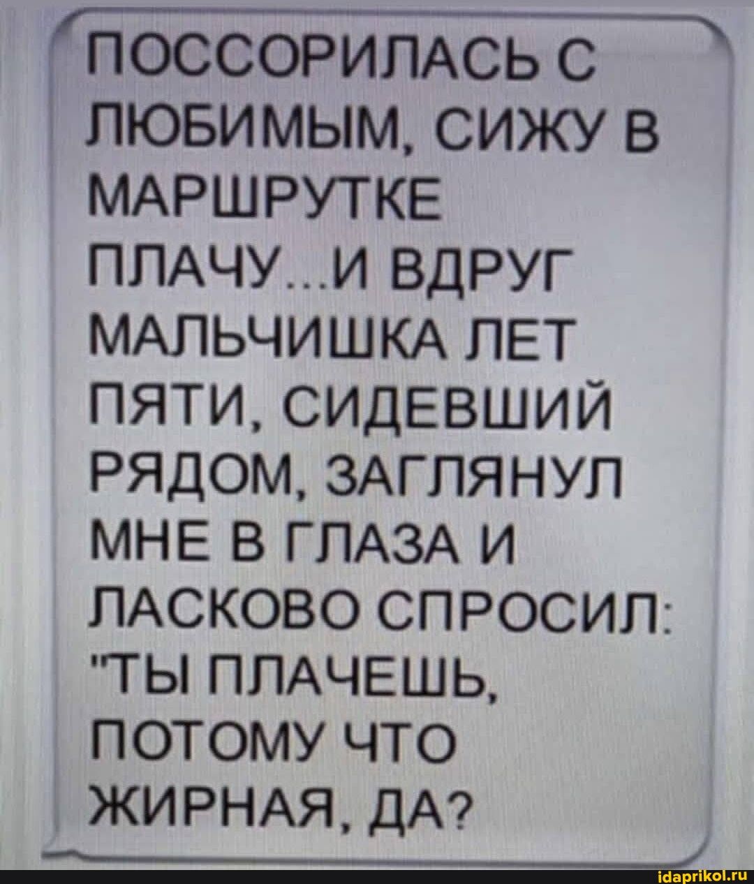 ПОССОРИПАСЬ С пювимым сижу в МАРШРУТКЕ ППАЧУИ вдруг МАПЬЧИШКА ЛЕТ пяти сидевший рядом ЗАГПЯНУП мне в ГЛАЗА и ЛАСКОВО спросил тгы пмчвшь ПОТОМУ ЧТО ЖИРНАЯ ДА Ё