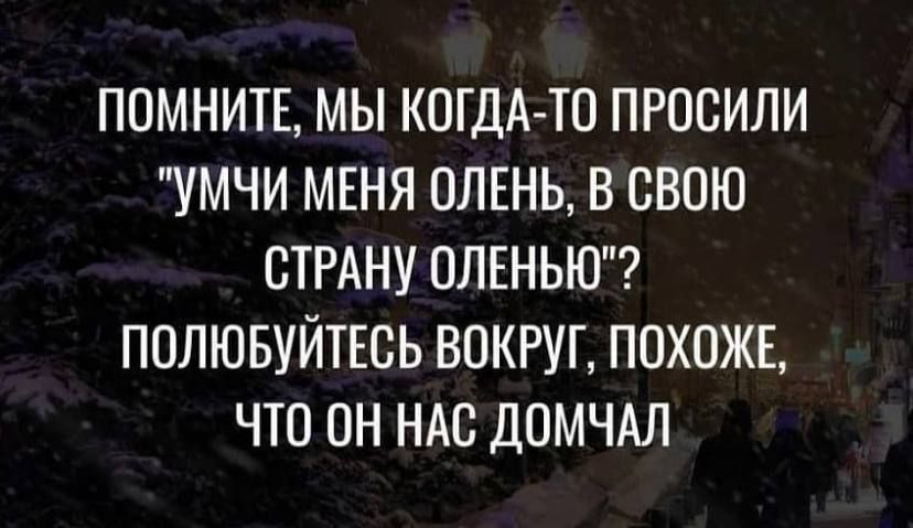 ППМНИТЕ МЫ КОГДА ТО ПРОСИЛИ УМЧИ МЕНЯ ПЛЕНЬ В СВОЮ СТРАНУ ОЛЕНЬЮ ПОЛЮБУЙТЕСЬ ВОКРУГ ПОХОЖЕ ЧТО ПН НАС ДОМЧАЛ