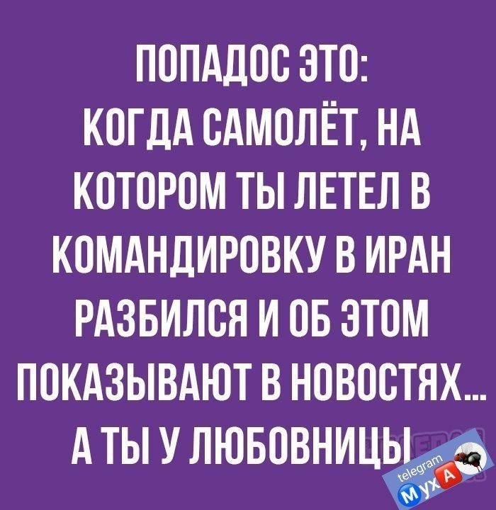 ПОПАДОО ЭТО КОГДА ОАМОЛЁТ НА КОТОРОМ ТЫ ЛЕТЕЛ В КОМАНДИРОВКУ В ИРАН РАЗБИЛОЯ И ОБ ЭТОМ ПОКАЗЫВАЮТ В НОВОСТЯХ А ТЫ У ЛЮБОВНИЦ