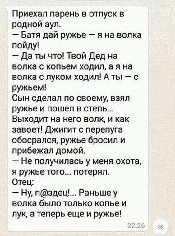 Приехал парень в отпуск в родной аул Батя дай ружье я на волка пойду Да ты что Твой Дед на волка с копьем ходил а я на волка с луком ходил А ты с ружьем Сын сделал по своему взял ружье и пошел в степь Выходит на него волк и как завоет Джигит с перепуга обосрапся ружье бросил и прибежал домой Не получилась у меня охота я ружье того потерял Отец Ну пздец Раньше у волка было только копье и лук а тепе