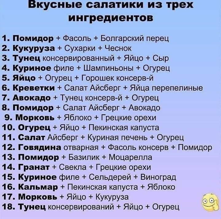 Вкусные салатики из трех ингредиентов 1 Помидор Фасоль Болгарский перец 2 Кукуруза Сухарки Чеснок 3 Тунец консервированный Яйцо Сыр 4 Куриное филе Шампиньоны Огурец 5 Яйцо Огурец Горошек консервй 6 Креветки Салат Айсберг Яйца перепелиные 1 Авокадо Тунец консервй Огурец 8 Помидор Салат Айсберг Авокадо 9 Морковь Яблоко Грецкие орехи 10 Огурец Яйцо Пекинская капуста 11 Салат Айсберг Куриная печень Ог