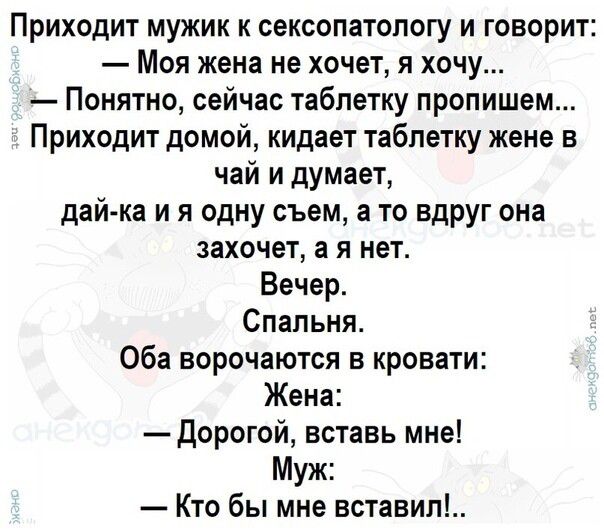 Приходит мужик к сексопатологу и говорит Моя жена не хочет я хочу Понятно сейчас таблетку пропишем Приходит домой кидает таблетку жене в чай и думает дай ка и я одну съем а то вдруг она захочет а я нет Вечер Спальня Оба ворочаются в кровати Жена Дорогой вставь мне Муж Кто бы мне вставил