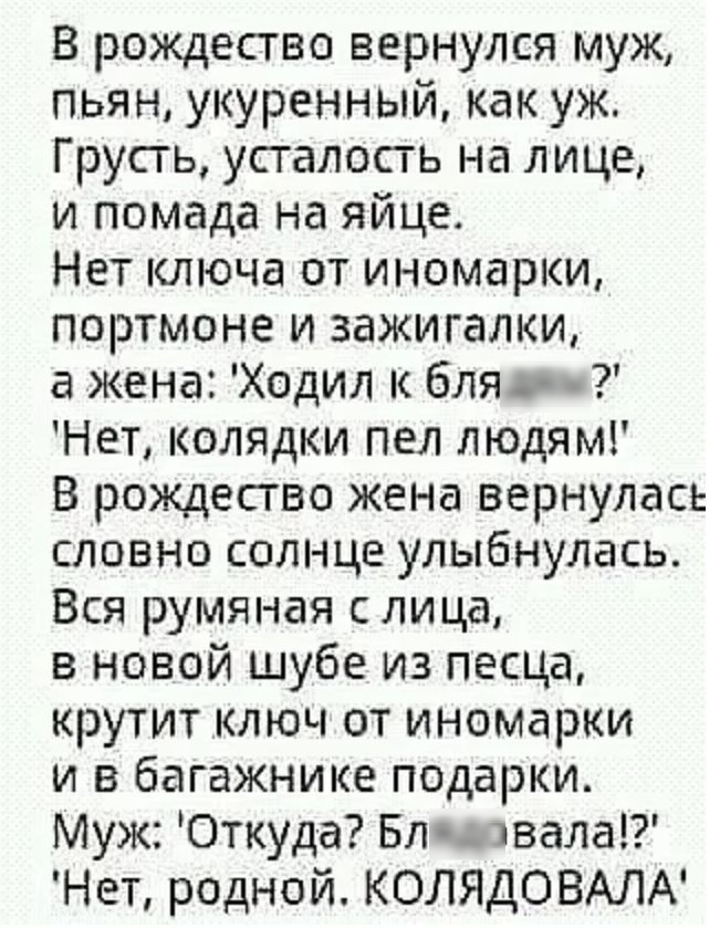 В рождество вернулся муж пьян укуренный как уж Грусгь усталость на лице и помада на яйце Нет ключа от иномарки портмоне и зажигалки жена Ходил к бля Нет колядки пел людям В рождество жена вернулась словно солнце улыбнулась Вся румяная с лица в новой шубе из песца крутит ключ от иномарки и в багажнике подарки Муж Откуд а Бл цвета Нет родной КОЛЯДОВАЛА