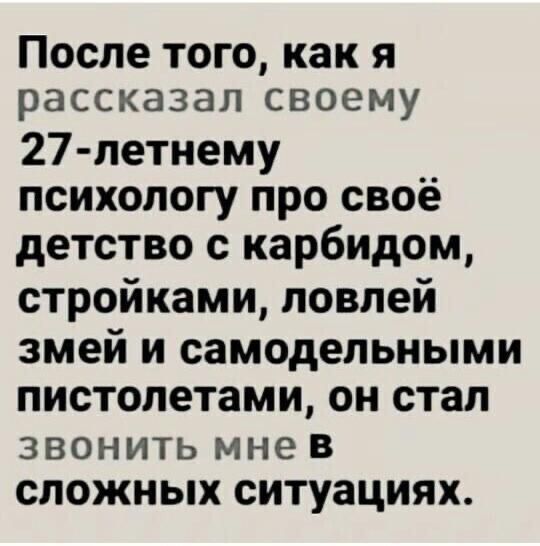 После того как я рассказал своему 27 летнему __ психологу про свое детство с карбидом стройками ловлей змей И СЗМОД0ЛЬНЬМИ ПИСТОЛЭТЗМИ ОН СТЭП ЗВОНИТЬ мне В СЛОЖНЫХ ситуациях