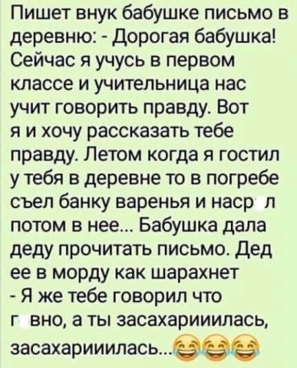Пишет внук бабушке письмо в деревню:  дорогая бабушка! Сейчас я учусь в первом классе и учительница нас учит говорить правду. Вот я и хочу рассказать тебе правду. Летом когда я гостил у тебя в деревне то в погребе съел банку варенья и наср л потом в нее... Бабушка дала деду прочитать письмо. Дед ее в морду как шарахнет  я же тебе говорил что г вно, а ты засахарииилась, засахарииилась...езз63