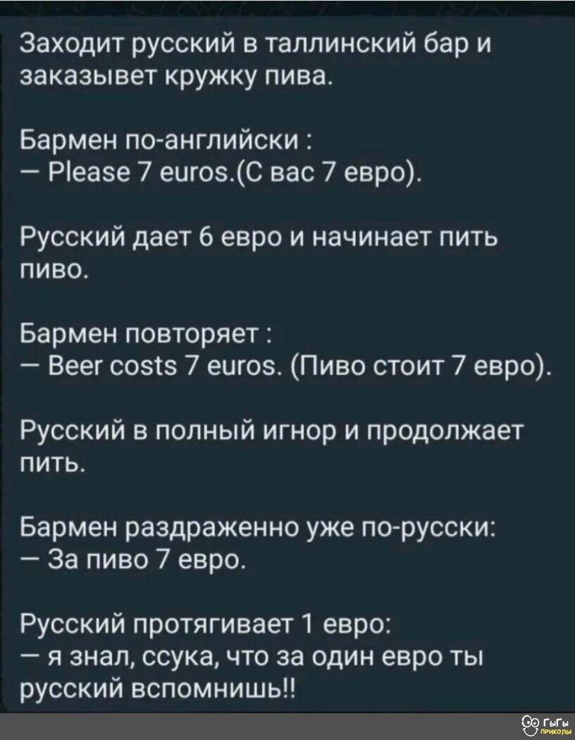 Заходит русский в таллинский бар и заказывет кружку пива Бармен по английски Ріеазе 7 еигозС вас 7 евро Русский дает 6 евро и начинает пить пиво Бармен повторяет Веег созтз 7 еигоз Пиво стоит 7 евро Русский в полный игнор и продолжает пить Бармен раздраженно уже по русски За пиво 7 евро Русский протягивает1 евро я знал ссука что за один евро ты русский вспомнишь 995