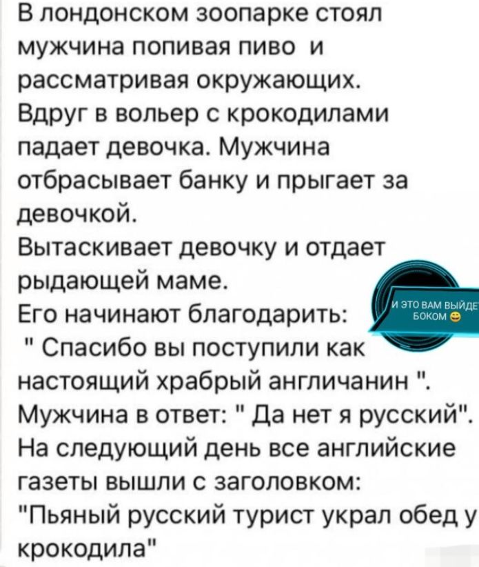 В лондонском зоопарке стоял мужчина попивая пиво и рассматривая окружающих Вдруг в вольер с крокодилами падает девочка Мужчина отбрасывает банку и прыгает за девочкой Вытаскивает девочку и отдает рыдающей маме Его начинают благодарить Спасибо вы поступили как настоящий храбрый англичанин Мужчина в ответ Да нет я русский На следующий день все английские газеты вышли с заголовком Пьяный русский тури
