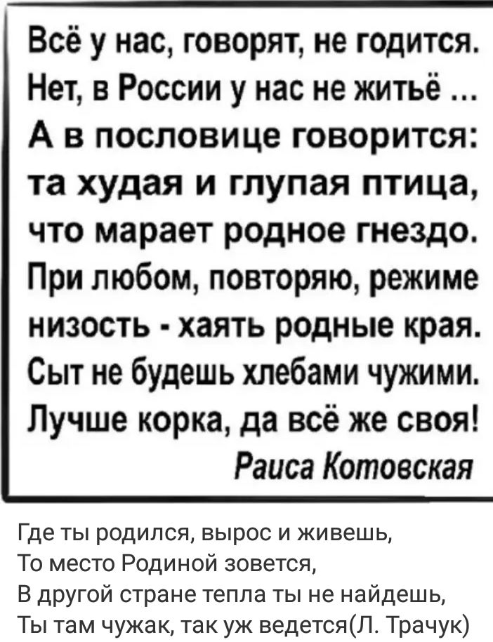 Всё у нас говорят не годится Нет в России у нас не житьё А в пословице говорится та худая и глупая птица что марает родное гнездо При любом повторяю режиме низость хаять родные края Сыт не будешь хлебами чужими Лучше корка да всё же своя Раиса Котовская Где ты родился вырос и живешь То место Родиной зовется В другой стране тепла ты не найдешь Ты там чужак так уж ведетсяЛ4 Трачук